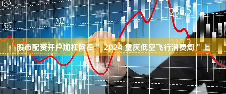 股市配资开户加杠网在＂ 2024 重庆低空飞行消费周＂上