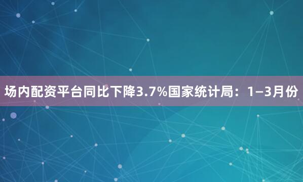 场内配资平台同比下降3.7%国家统计局：1—3月份