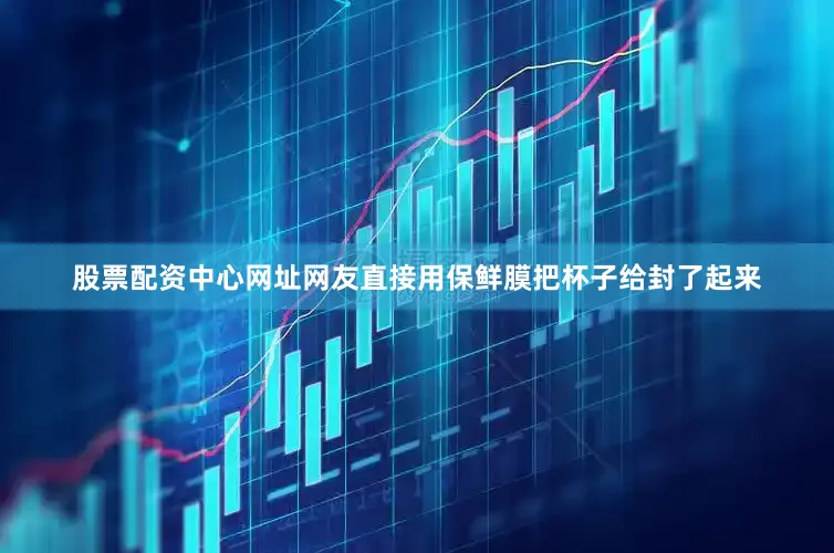 股票配资中心网址网友直接用保鲜膜把杯子给封了起来