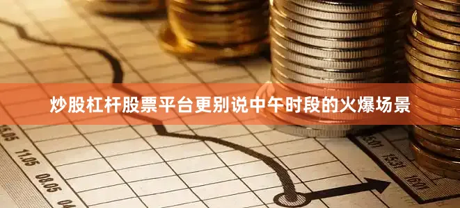 炒股杠杆股票平台更别说中午时段的火爆场景