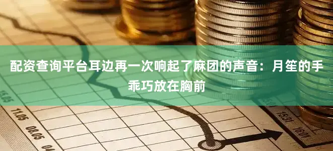 配资查询平台耳边再一次响起了麻团的声音：月笙的手乖巧放在胸前