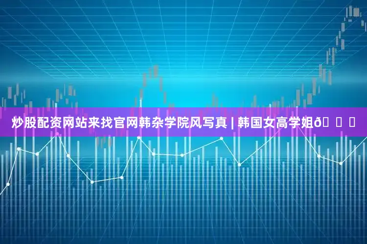 炒股配资网站来找官网韩杂学院风写真 | 韩国女高学姐💗
