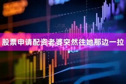 股票申请配资老婆突然往她那边一拉
