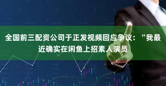 全国前三配资公司于正发视频回应争议：“我最近确实在闲鱼上招素人演员