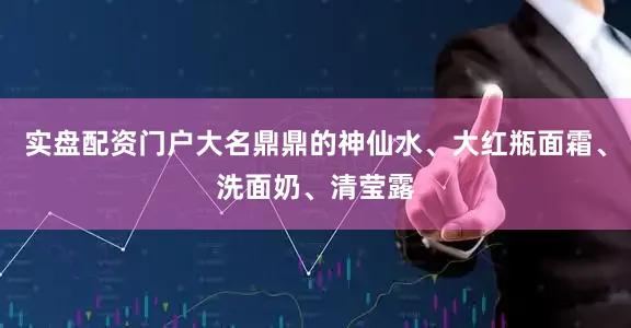 实盘配资门户大名鼎鼎的神仙水、大红瓶面霜、洗面奶、清莹露
