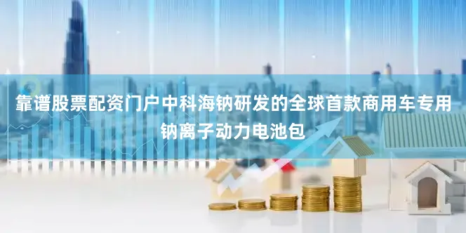 靠谱股票配资门户中科海钠研发的全球首款商用车专用钠离子动力电池包