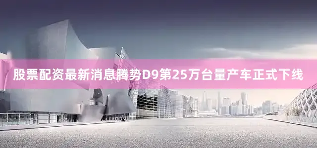 股票配资最新消息腾势D9第25万台量产车正式下线