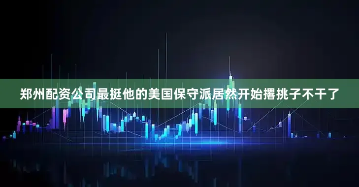郑州配资公司最挺他的美国保守派居然开始撂挑子不干了