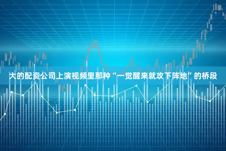 大的配资公司上演视频里那种“一觉醒来就攻下阵地”的桥段