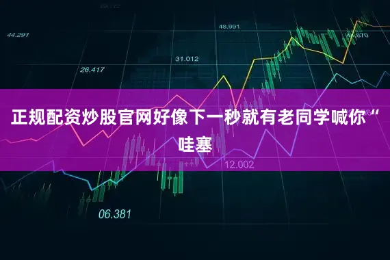 正规配资炒股官网好像下一秒就有老同学喊你“哇塞