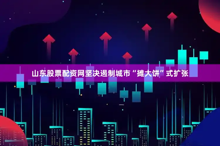 山东股票配资网坚决遏制城市“摊大饼”式扩张