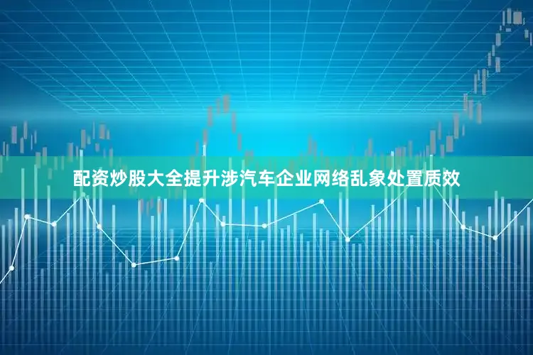 配资炒股大全提升涉汽车企业网络乱象处置质效